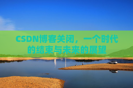 CSDN博客关闭，一个时代的结束与未来的展望